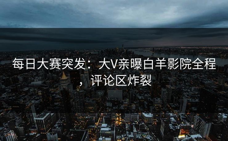 每日大赛突发：大V亲曝白羊影院全程，评论区炸裂