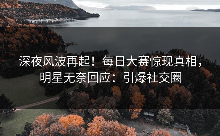 深夜风波再起！每日大赛惊现真相，明星无奈回应：引爆社交圈