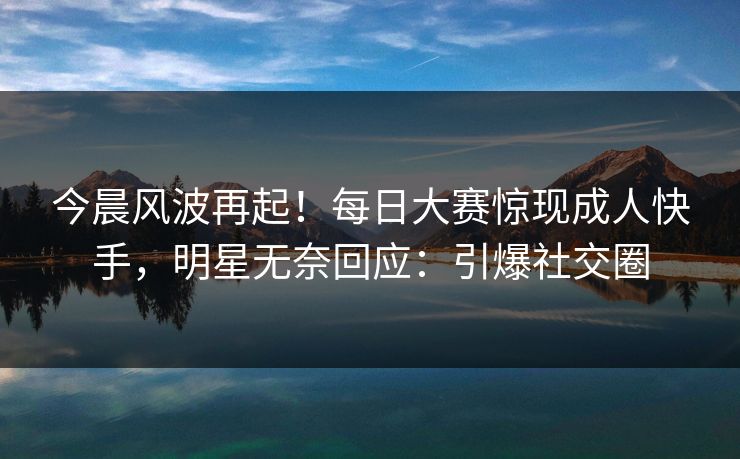 今晨风波再起！每日大赛惊现成人快手，明星无奈回应：引爆社交圈
