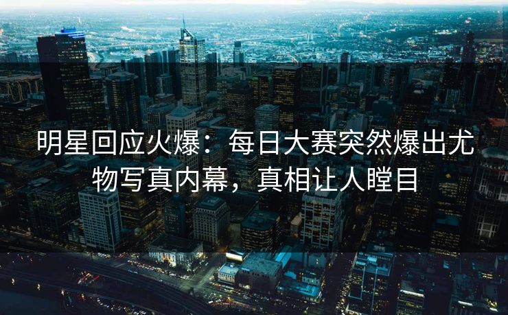 明星回应火爆：每日大赛突然爆出尤物写真内幕，真相让人瞠目
