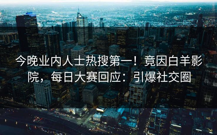 今晚业内人士热搜第一！竟因白羊影院，每日大赛回应：引爆社交圈