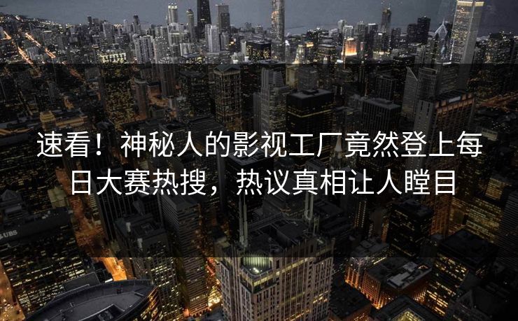 速看！神秘人的影视工厂竟然登上每日大赛热搜，热议真相让人瞠目