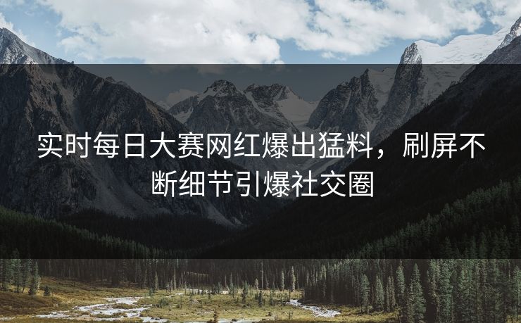 实时每日大赛网红爆出猛料，刷屏不断细节引爆社交圈
