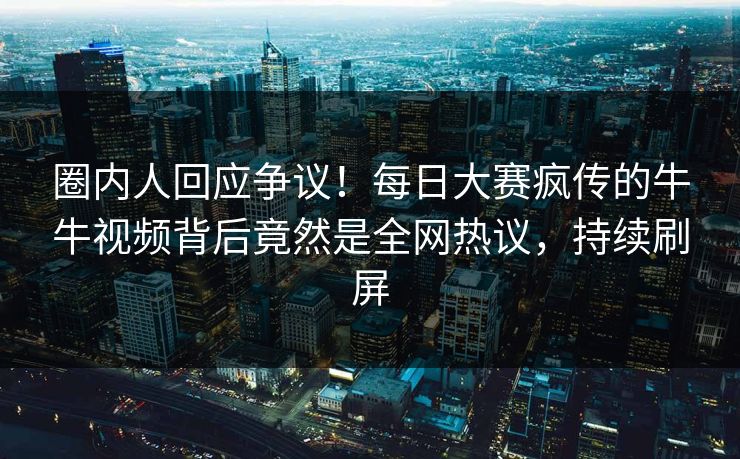 圈内人回应争议！每日大赛疯传的牛牛视频背后竟然是全网热议，持续刷屏