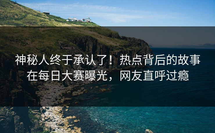 神秘人终于承认了！热点背后的故事在每日大赛曝光，网友直呼过瘾