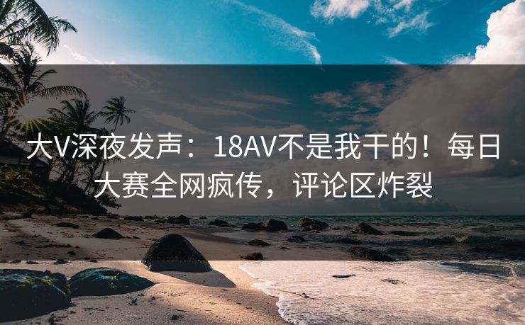 大V深夜发声：18AV不是我干的！每日大赛全网疯传，评论区炸裂