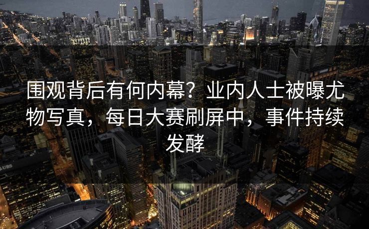 围观背后有何内幕？业内人士被曝尤物写真，每日大赛刷屏中，事件持续发酵