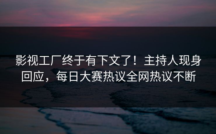 影视工厂终于有下文了！主持人现身回应，每日大赛热议全网热议不断