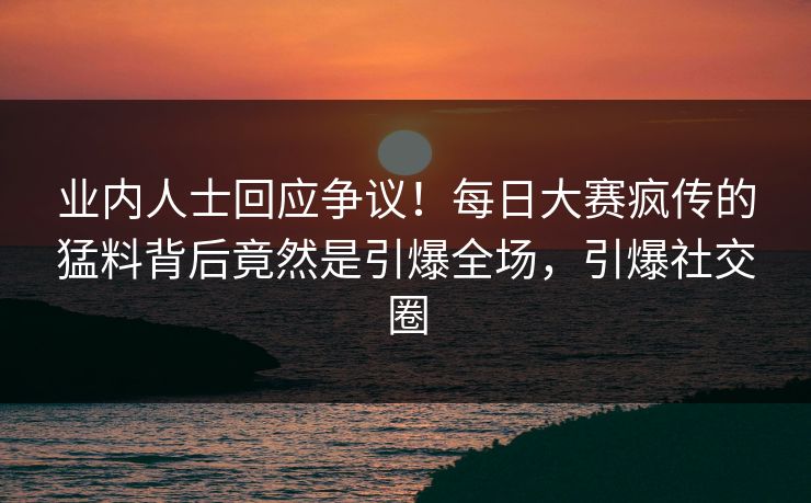 业内人士回应争议！每日大赛疯传的猛料背后竟然是引爆全场，引爆社交圈