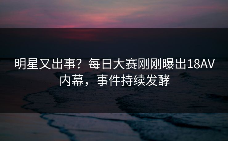 明星又出事？每日大赛刚刚曝出18AV内幕，事件持续发酵