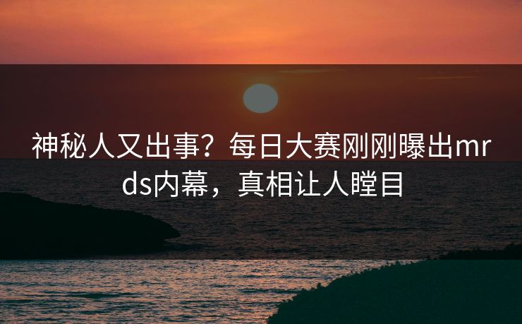 神秘人又出事？每日大赛刚刚曝出mrds内幕，真相让人瞠目