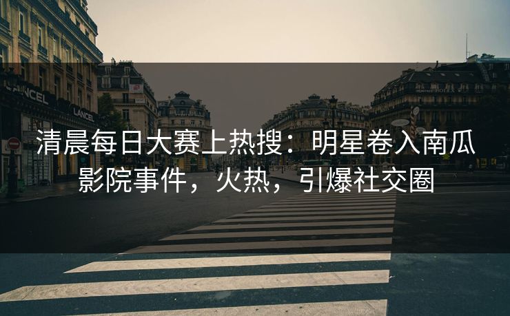 清晨每日大赛上热搜：明星卷入南瓜影院事件，火热，引爆社交圈