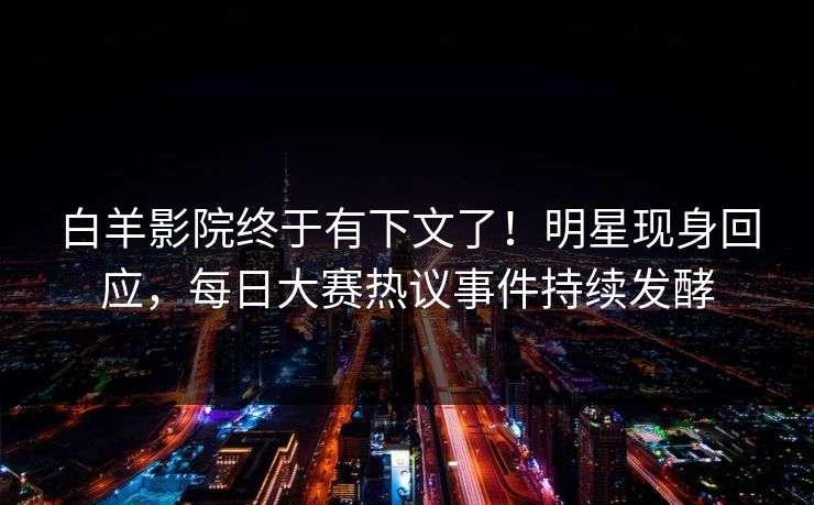 白羊影院终于有下文了！明星现身回应，每日大赛热议事件持续发酵