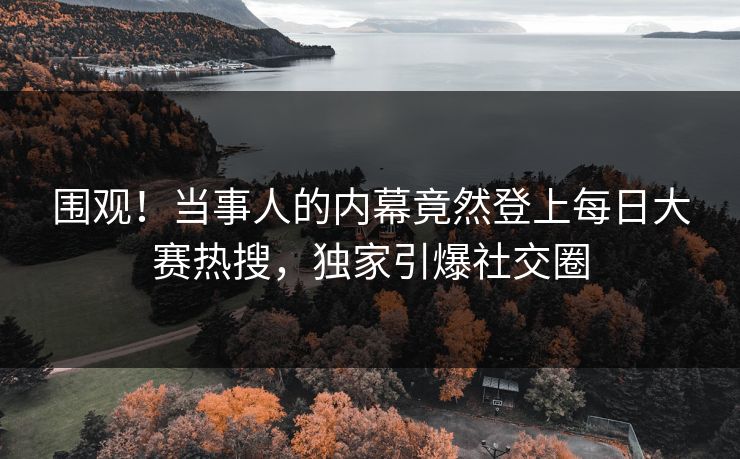 围观！当事人的内幕竟然登上每日大赛热搜，独家引爆社交圈