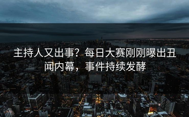 主持人又出事？每日大赛刚刚曝出丑闻内幕，事件持续发酵