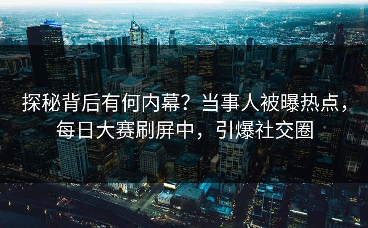 探秘背后有何内幕?当事人被曝热点,每日大赛刷屏中,引爆社交圈 探秘背后有何内幕?当事人被曝热点,每日大赛刷屏中,引爆社交圈