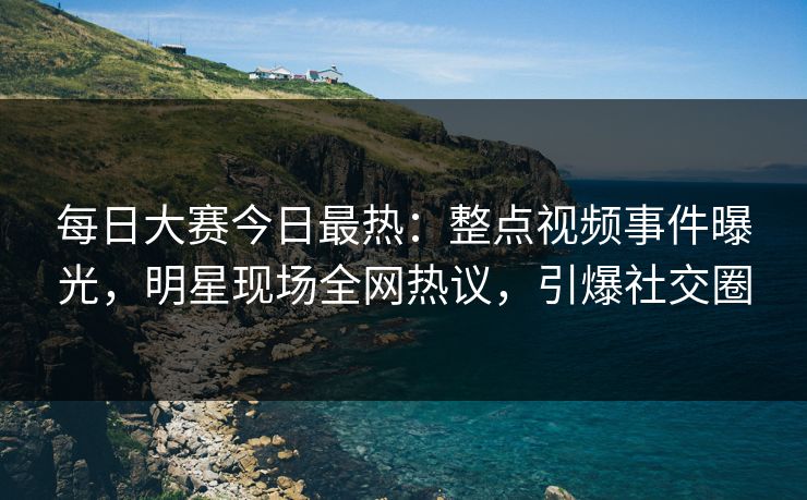 每日大赛今日最热:整点视频事件曝光,明星现场全网热议,引爆社交圈 每日大赛今日最热:整点视频事件曝光,明星现场全网热议,引爆社交圈