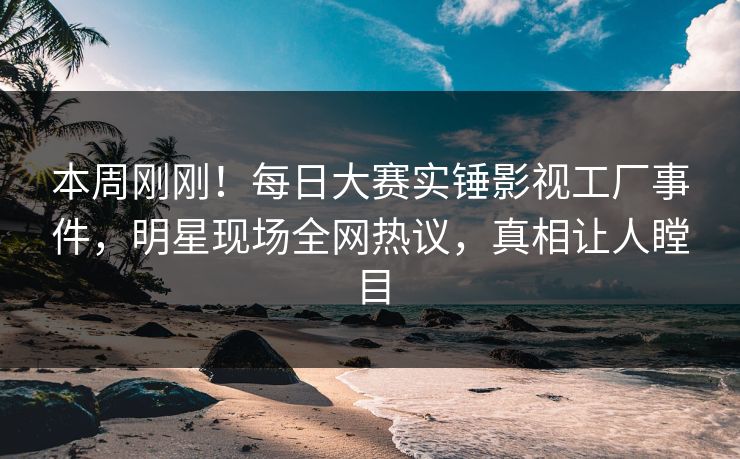 本周刚刚!每日大赛实锤影视工厂事件,明星现场全网热议,真相让人瞠目 本周刚刚!每日大赛实锤影视工厂事件,明星现场全网热议,真相让人瞠目