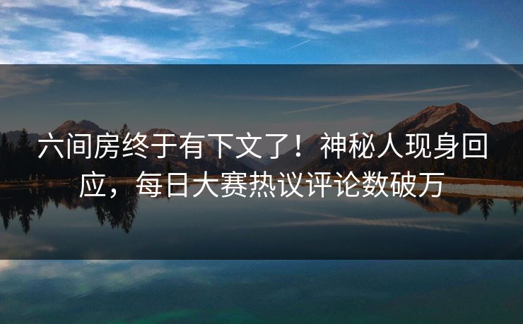 六间房终于有下文了!神秘人现身回应,每日大赛热议评论数破万 六间房终于有下文了!神秘人现身回应,每日大赛热议评论数破万