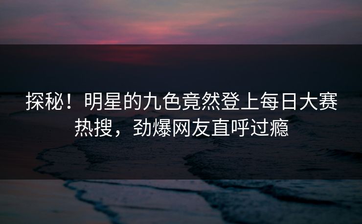 探秘!明星的九色竟然登上每日大赛热搜,劲爆网友直呼过瘾 探秘!明星的九色竟然登上每日大赛热搜,劲爆网友直呼过瘾