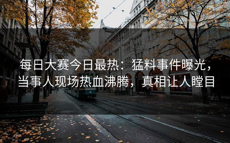 每日大赛今日最热:猛料事件曝光,当事人现场热血沸腾,真相让人瞠目 每日大赛今日最热:猛料事件曝光,当事人现场热血沸腾,真相让人瞠目