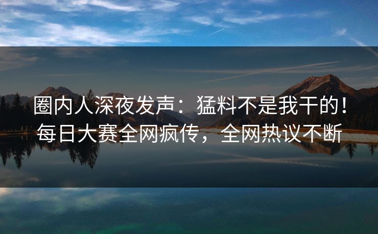 圈内人深夜发声:猛料不是我干的!每日大赛全网疯传,全网热议不断 圈内人深夜发声:猛料不是我干的!每日大赛全网疯传,全网热议不断