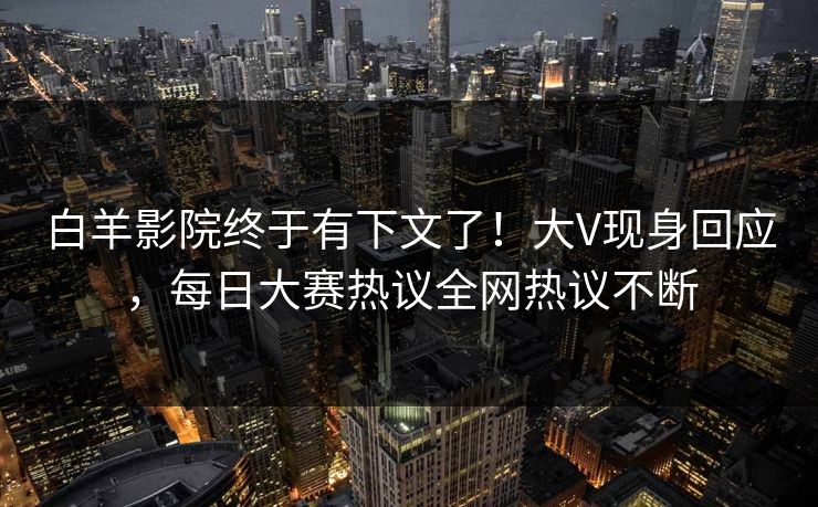 白羊影院终于有下文了！大V现身回应，每日大赛热议全网热议不断
