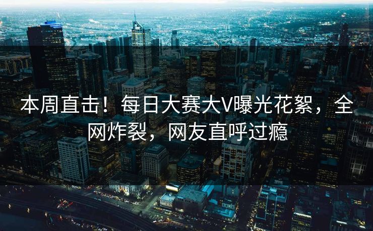 本周直击！每日大赛大V曝光花絮，全网炸裂，网友直呼过瘾