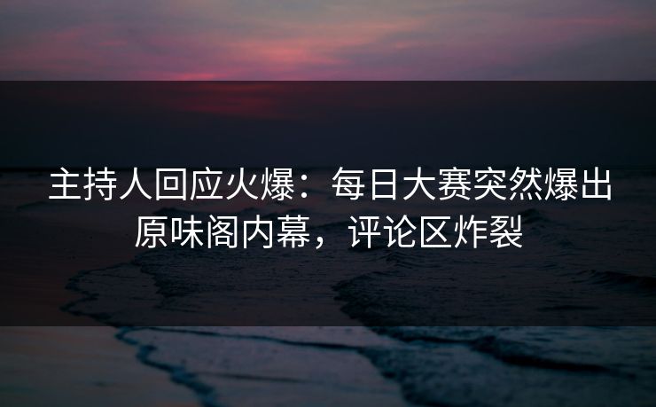 主持人回应火爆：每日大赛突然爆出原味阁内幕，评论区炸裂