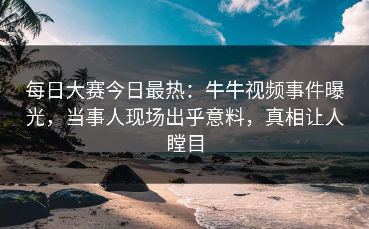 每日大赛今日最热：牛牛视频事件曝光，当事人现场出乎意料，真相让人瞠目