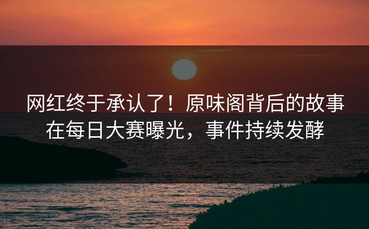 网红终于承认了！原味阁背后的故事在每日大赛曝光，事件持续发酵