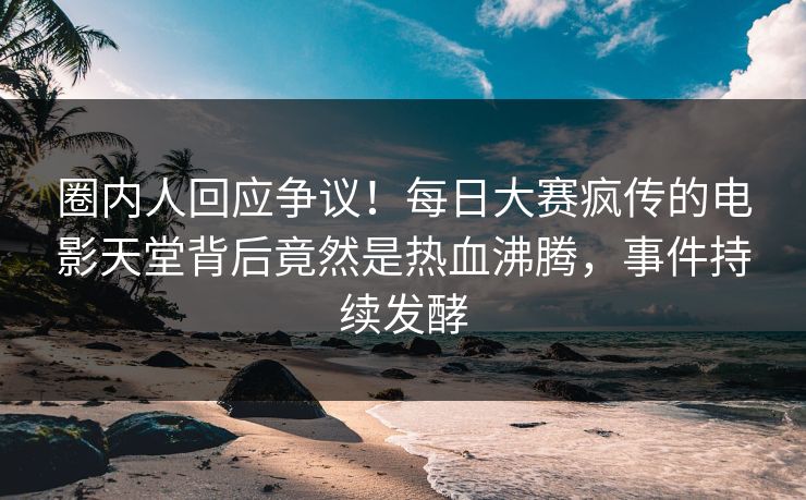 圈内人回应争议！每日大赛疯传的电影天堂背后竟然是热血沸腾，事件持续发酵