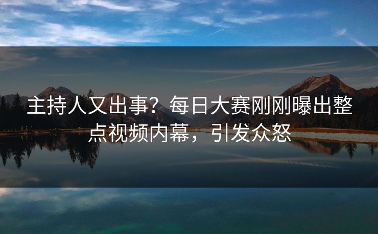 主持人又出事？每日大赛刚刚曝出整点视频内幕，引发众怒