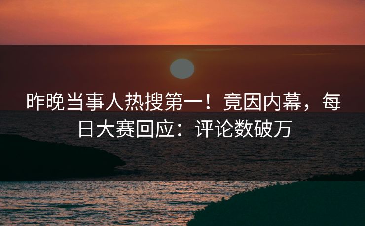 昨晚当事人热搜第一！竟因内幕，每日大赛回应：评论数破万