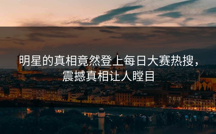 明星的真相竟然登上每日大赛热搜，震撼真相让人瞠目