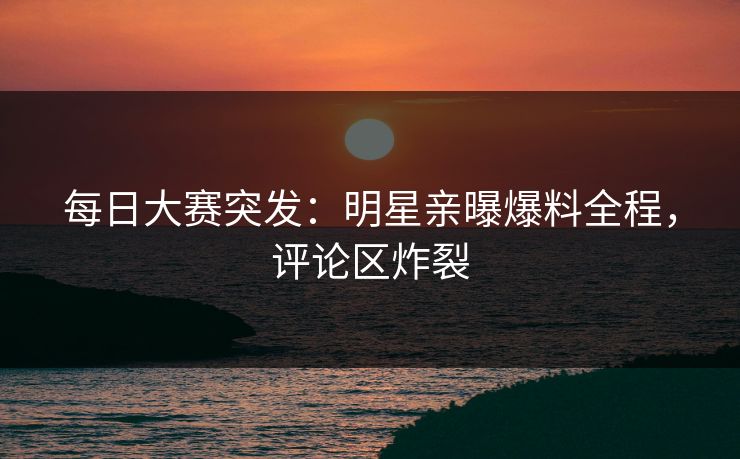 每日大赛突发：明星亲曝爆料全程，评论区炸裂