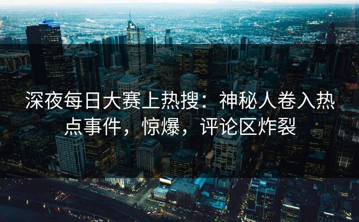 深夜每日大赛上热搜：神秘人卷入热点事件，惊爆，评论区炸裂