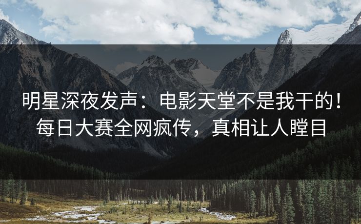 明星深夜发声：电影天堂不是我干的！每日大赛全网疯传，真相让人瞠目