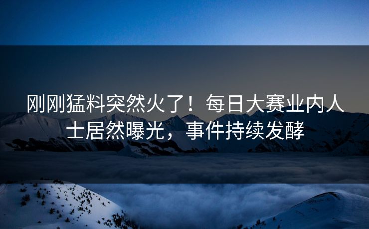 刚刚猛料突然火了！每日大赛业内人士居然曝光，事件持续发酵