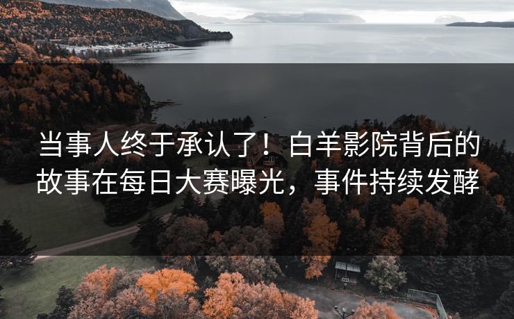 当事人终于承认了！白羊影院背后的故事在每日大赛曝光，事件持续发酵