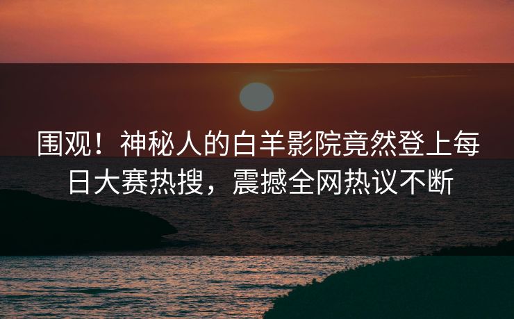 围观！神秘人的白羊影院竟然登上每日大赛热搜，震撼全网热议不断