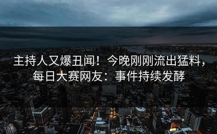 主持人又爆丑闻！今晚刚刚流出猛料，每日大赛网友：事件持续发酵