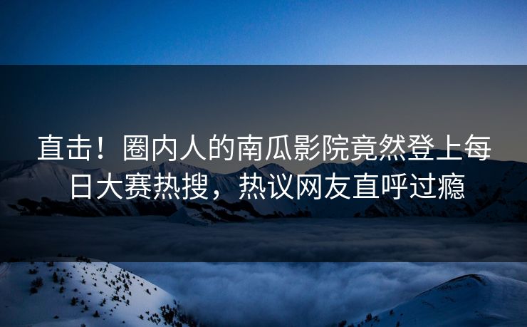 直击！圈内人的南瓜影院竟然登上每日大赛热搜，热议网友直呼过瘾