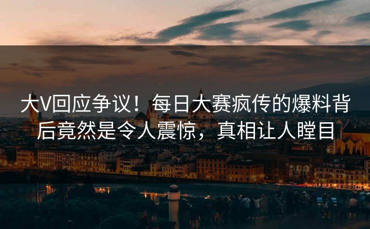 大V回应争议！每日大赛疯传的爆料背后竟然是令人震惊，真相让人瞠目