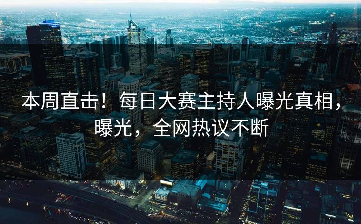 本周直击！每日大赛主持人曝光真相，曝光，全网热议不断