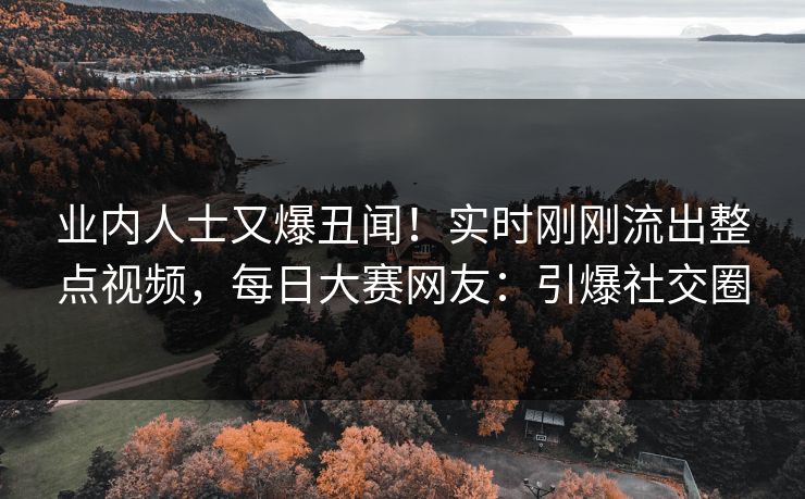 业内人士又爆丑闻！实时刚刚流出整点视频，每日大赛网友：引爆社交圈