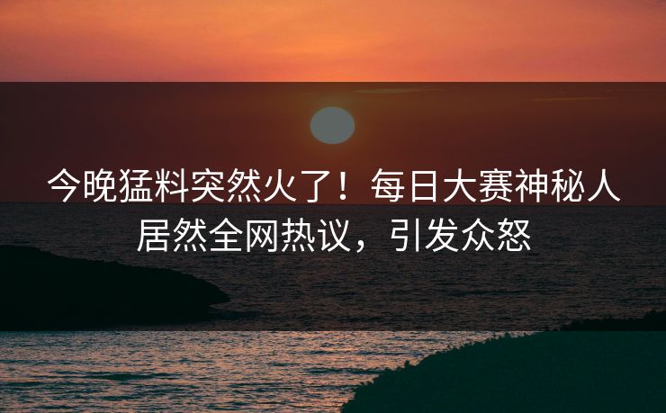 今晚猛料突然火了！每日大赛神秘人居然全网热议，引发众怒