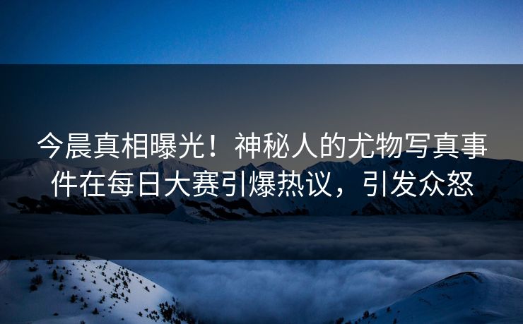 今晨真相曝光!神秘人的尤物写真事件在每日大赛引爆热议,引发众怒 今晨真相曝光!神秘人的尤物写真事件在每日大赛引爆热议,引发众怒