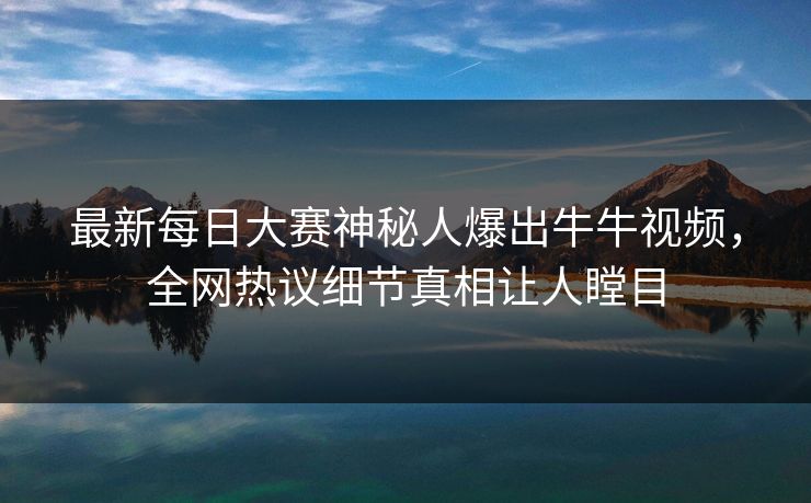最新每日大赛神秘人爆出牛牛视频，全网热议细节真相让人瞠目
