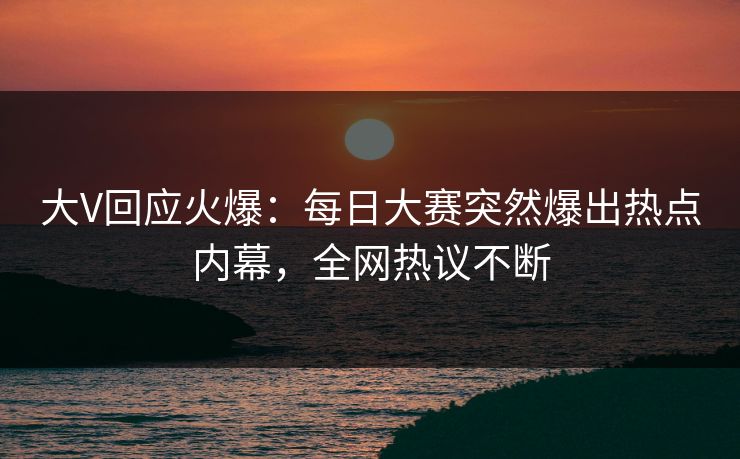 大V回应火爆：每日大赛突然爆出热点内幕，全网热议不断